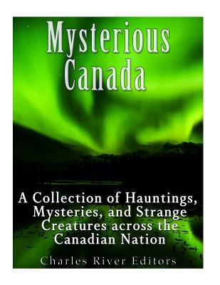 Mysterious Canada: A Collection of Hauntings, Mysteries, and Strange Creatures Across the Canadian Nation by Charles River