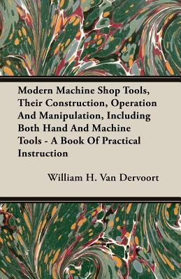 Modern Machine Shop Tools, Their Construction, Operation And Manipulation, Including Both Hand And Machine Tools - A Book Of Practical Instruction by Van Dervoort, William H.