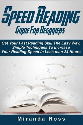 Speed Reading Guide For Beginners: Get Your Fast Reading Skill The Easy Way. Simple Techniques To Increase Your Reading Speed In Less 24 Hours by Ross, Miranda