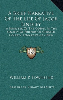 A Brief Narrative of the Life of Jacob Lindley: A Minister of the Gospel in the Society of Friends of Chester County, Pennsylvania (1893) by Townsend, William P.