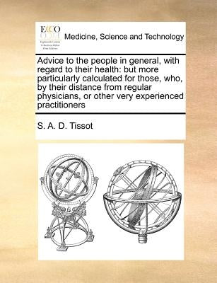 Advice to the people in general, with regard to their health: but more particularly calculated for those, who, by their distance from regular physicia by Tissot, S. A. D.