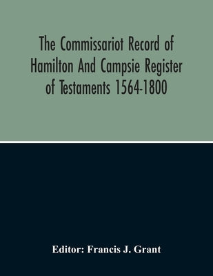 The Commissariot Record Of Hamilton And Campsie Register Of Testaments 1564-1800 by J. Grant, Francis