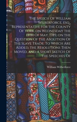 The Speech Of William Wilberforce, esq., Representative for the County Of York, on Wednesday the 13th Of May, 1789, on the Question Of the Abolition O by Wilberforce, William