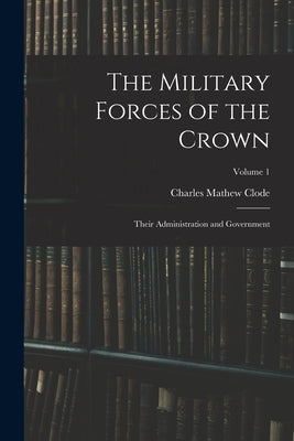 The Military Forces of the Crown: Their Administration and Government; Volume 1 by Clode, Charles Mathew
