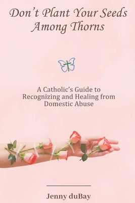 Don't Plant Your Seeds Among Thorns: A Catholic's Guide to Recognizing and Healing from Domestic Abuse by DuBay, Jenny
