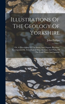 Illustrations Of The Geology Of Yorkshire: Or, A Description Of The Strata And Organic Remains: Accompanied By A Geological Map, Sections And Plates O by Phillips, John