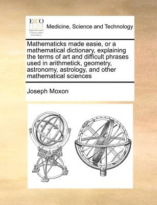 Mathematicks made easie, or a mathematical dictionary, explaining the terms of art and difficult phrases used in arithmetick, geometry, astronomy, ast by Moxon, Joseph