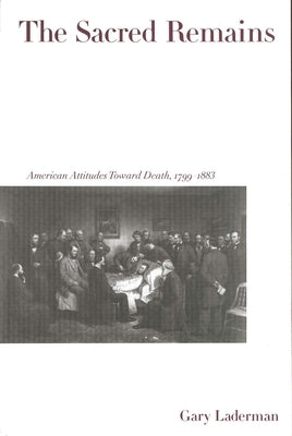 The Sacred Remains: American Attitudes Toward Death, 1799-1883 by Laderman, Gary