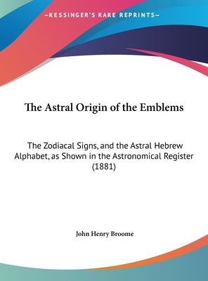 The Astral Origin of the Emblems: The Zodiacal Signs, and the Astral Hebrew Alphabet, as Shown in the Astronomical Register (1881) by Broome, John Henry