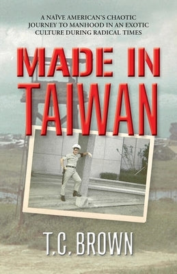 Made in Taiwan: A Naïve American's Chaotic Journey to Manhood in an Exotic Culture During Radical Times by Brown, T. C.