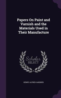 Papers On Paint and Varnish and the Materials Used in Their Manufacture by Gardner, Henry Alfred