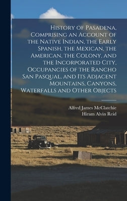 History of Pasadena, Comprising an Account of the Native Indian, the Early Spanish, the Mexican, the American, the Colony, and the Incorporated City, by McClatchie, Alfred James