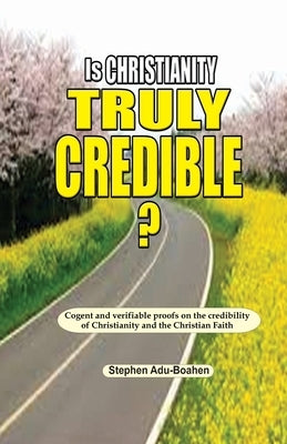 Is Christianity Truly Credible: Cogent and verifiable proofs on the credibility of Christianity and the Christian Faith by Adu-Boahen