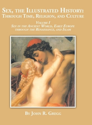 Sex, the Illustrated History: Through Time, Religion and Culture: volume I Sex in the ancient world, Early Europe to the Renaissance, and Islam by Gregg, John R.
