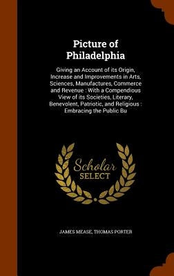 Picture of Philadelphia: Giving an Account of its Origin, Increase and Improvements in Arts, Sciences, Manufactures, Commerce and Revenue: With by Mease, James