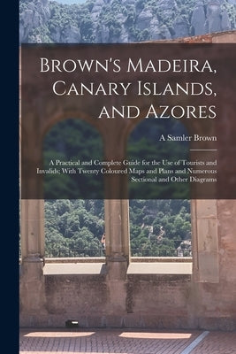 Brown's Madeira, Canary Islands, and Azores: A Practical and Complete Guide for the Use of Tourists and Invalids; With Twenty Coloured Maps and Plans by Brown, A. Samler