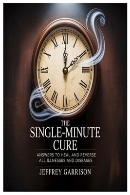 The Single-Minute Cure: Answers to Heal and Reverse All Illnesses and Diseases by Garrison, Jeffrey