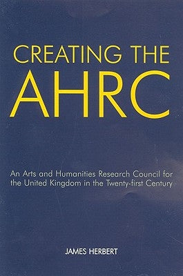 Creating the AHRC: An Arts and Humanities Research Council for the United Kingdom in the Twenty-First Century by Herbert, James