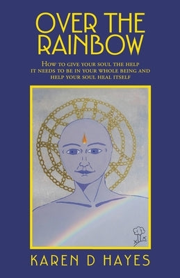 Over the Rainbow: How to Give Your Soul the Help It Needs to Be in Your Whole Being and Help Your Soul Heal Itself by Hayes, Karen D.