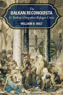 The Balkan Reconquista and Turkey's Forgotten Refugee Crisis by Holt, William H.