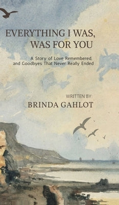 Everything I Was, Was For You: A Story of Love Remembered, and Goodbyes That Never Really Ended by Brinda Gahlot