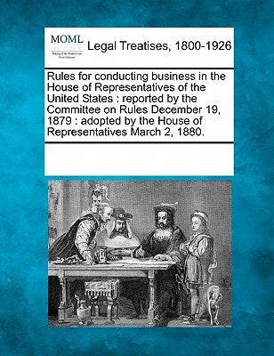 Rules for Conducting Business in the House of Representatives of the United States: Reported by the Committee on Rules December 19, 1879: Adopted by t by Multiple Contributors