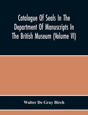 Catalogue Of Seals In The Department Of Manuscripts In The British Museum (Volume Vi) by De Gray Birch, Walter