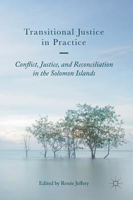Transitional Justice in Practice: Conflict, Justice, and Reconciliation in the Solomon Islands by Jeffery, Renée