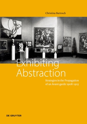 Exhibiting Abstraction: Strategies in the Propagation of an Avant-Garde, 1908-1915 by Bartosch, Christina