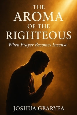 The Aroma of the Righteous: When Prayer Becomes Incense by Gbaryea, Joshua