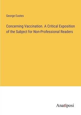 Concerning Vaccination. A Critical Exposition of the Subject for Non-Professional Readers by Eastes, George