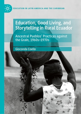 Education, Good Living, and Storytelling in Rural Ecuador: Ancestral Pueblos' Practices Against the Grain, 1960s-1970s by Coello, Gioconda