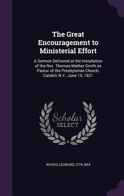 The Great Encouragement to Ministerial Effort: A Sermon Delivered at the Installation of the Rev. Thomas Mather Smith as Pastor of the Presbyterian Ch by Woods, Leonard