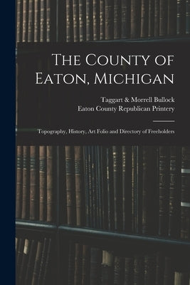The County of Eaton, Michigan: Topography, History, Art Folio and Directory of Freeholders by Bullock, Taggart &. Morrell