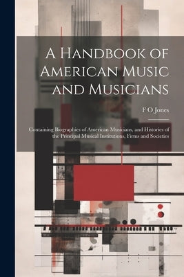 A Handbook of American Music and Musicians: Containing Biographies of American Musicians, and Histories of the Principal Musical Institutions, Firms a by Jones, F. O.