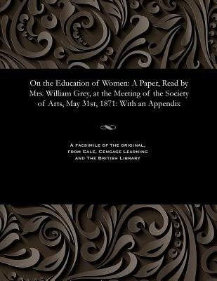 On the Education of Women: A Paper, Read by Mrs. William Grey, at the Meeting of the Society of Arts, May 31st, 1871: With an Appendix by Grey, Maria Georgina