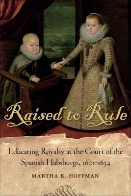 Raised to Rule: Educating Royalty at the Court of the Spanish Habsburgs, 1601-1634 by Hoffman, Martha K.