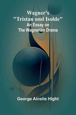 Wagner's "Tristan und Isolde": An Essay on the Wagnerian Drama by Ainslie Hight, George