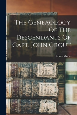 The Geneaology Of The Descendants Of Capt. John Grout by Morse, Abner