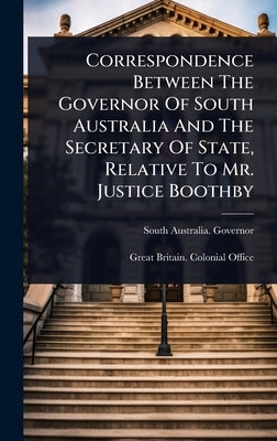 Correspondence Between The Governor Of South Australia And The Secretary Of State, Relative To Mr. Justice Boothby by Governor, South Australia