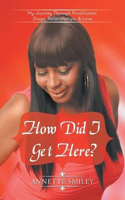 How Did I Get Here?: My Journey Through Prostitution, Drugs, Relationships, & Love by Smiley, Annette