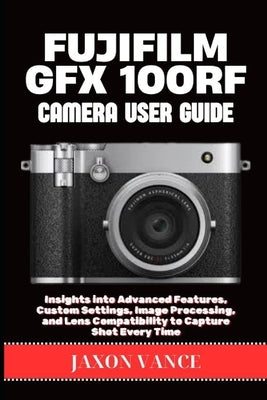 Fujifilm Gfx 100rf Camera User Guide: Insights into Advanced Features, Custom Settings, Image Processing, and Lens Compatibility to Capture Shot Every by Vance, Jaxon