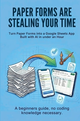 Paper Forms Are Stealing Your Time: Turn Paper Forms Into A Google Sheets App Built With AI In Under An Hour. by Haslam, Mike