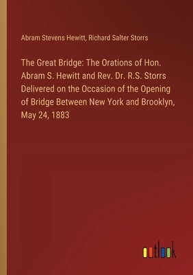 The Great Bridge: The Orations of Hon. Abram S. Hewitt and Rev. Dr. R.S. Storrs Delivered on the Occasion of the Opening of Bridge Betwe by Hewitt, Abram Stevens