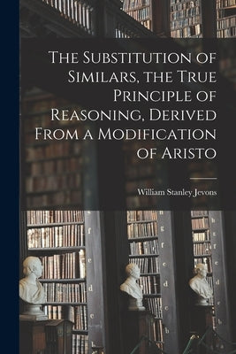 The Substitution of Similars, the True Principle of Reasoning, Derived From a Modification of Aristo by Jevons, William Stanley
