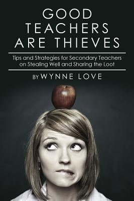Good Teachers are Thieves: Tips and Strategies for Secondary Teachers on Stealing Well and Sharing the Loot by Love, Wynne