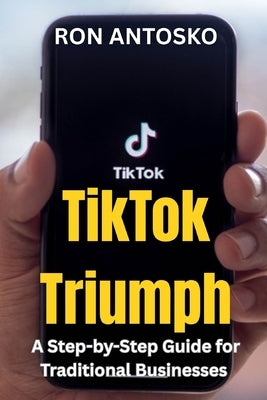TikTok Triumph: A Step-by-Step Guide for Traditional Businesses by Antosko, Ron
