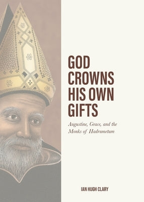 God Crowns His Own Gifts: Augustine, Grace, and the Monks of Hadrumetum by Clary, Ian Hugh