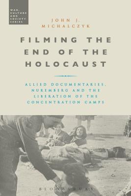 Filming the End of the Holocaust: Allied Documentaries, Nuremberg and the Liberation of the Concentration Camps by Michalczyk, John J.