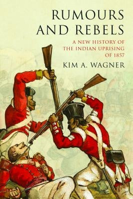 Rumours and Rebels: A New History of the Indian Uprising of 1857 by Wagner, Kim A.